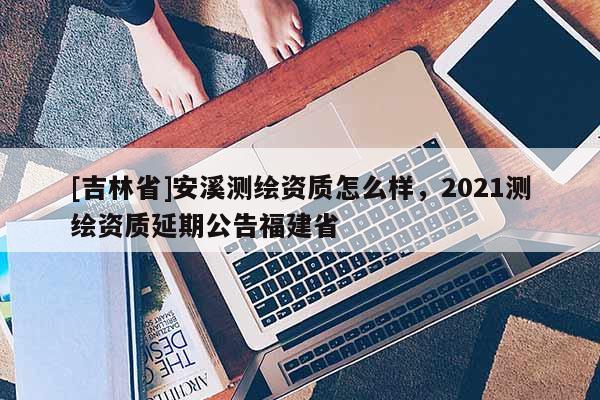 [吉林省]安溪測繪資質怎么樣，2021測繪資質延期公告福建省