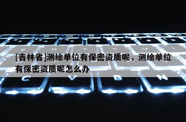 [吉林省]測繪單位有保密資質(zhì)呢，測繪單位有保密資質(zhì)呢怎么辦