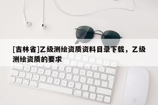 [吉林省]乙級測繪資質資料目錄下載，乙級測繪資質的要求