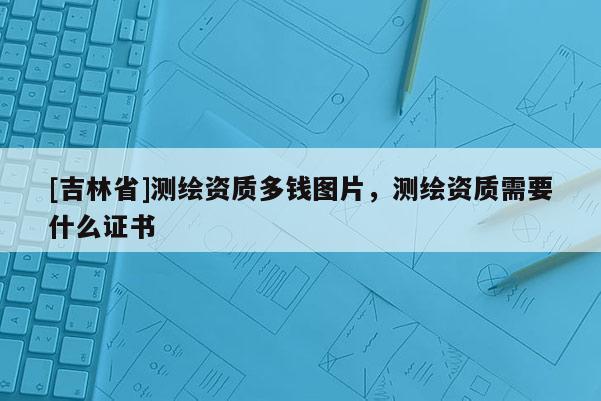 [吉林省]測繪資質多錢圖片，測繪資質需要什么證書