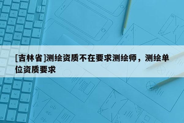 [吉林省]測繪資質不在要求測繪師，測繪單位資質要求