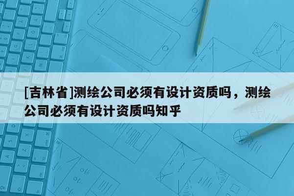 [吉林省]測繪公司必須有設計資質嗎，測繪公司必須有設計資質嗎知乎