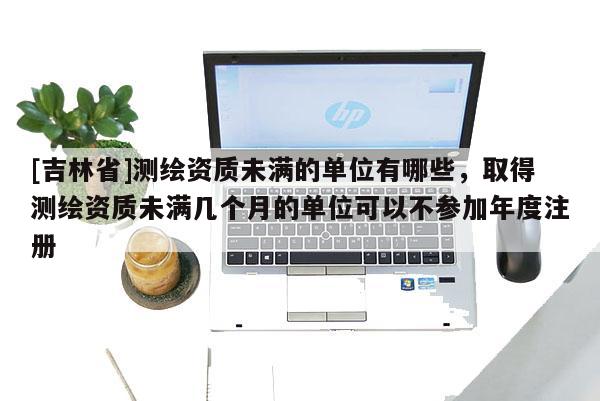 [吉林省]測繪資質(zhì)未滿的單位有哪些，取得測繪資質(zhì)未滿幾個月的單位可以不參加年度注冊