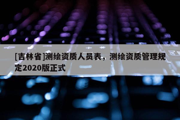 [吉林省]測繪資質(zhì)人員表，測繪資質(zhì)管理規(guī)定2020版正式