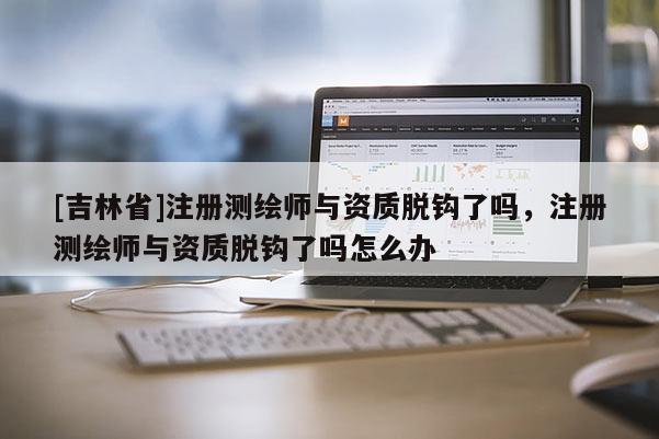 [吉林省]注冊測繪師與資質(zhì)脫鉤了嗎，注冊測繪師與資質(zhì)脫鉤了嗎怎么辦