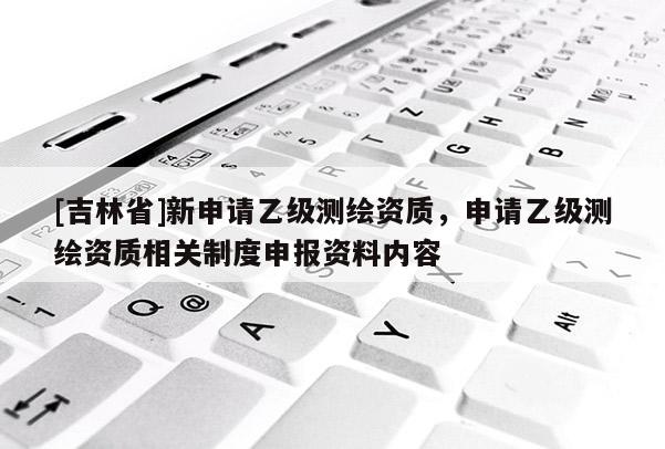 [吉林省]新申請(qǐng)乙級(jí)測(cè)繪資質(zhì)，申請(qǐng)乙級(jí)測(cè)繪資質(zhì)相關(guān)制度申報(bào)資料內(nèi)容