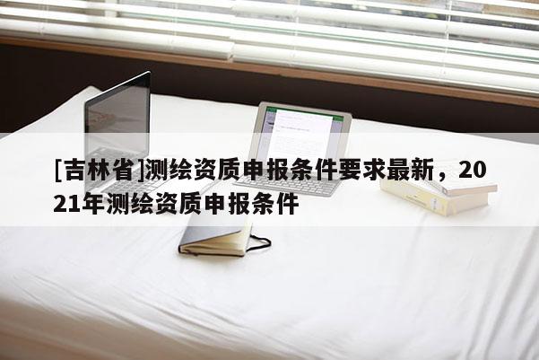 [吉林省]測繪資質申報條件要求最新，2021年測繪資質申報條件