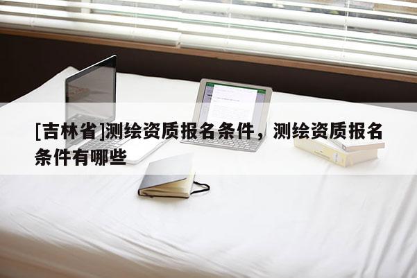 [吉林省]測繪資質報名條件，測繪資質報名條件有哪些