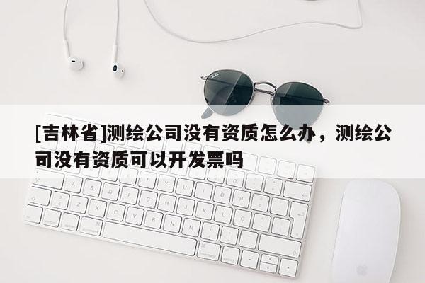 [吉林省]測繪公司沒有資質怎么辦，測繪公司沒有資質可以開發票嗎