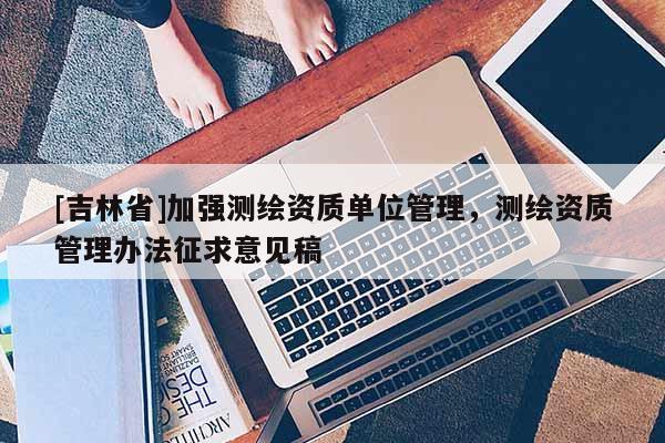 [吉林省]加強(qiáng)測繪資質(zhì)單位管理，測繪資質(zhì)管理辦法征求意見稿