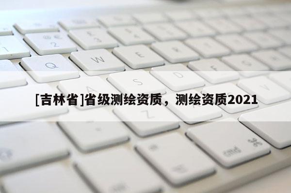 [吉林省]省級測繪資質，測繪資質2021