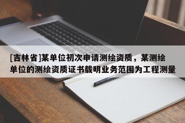 [吉林省]某單位初次申請測繪資質，某測繪單位的測繪資質證書載明業務范圍為工程測量
