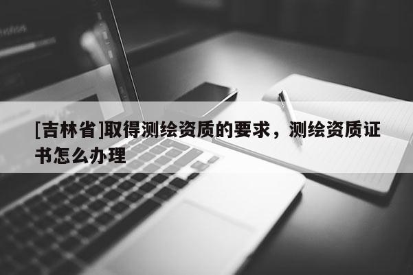 [吉林省]取得測繪資質的要求，測繪資質證書怎么辦理