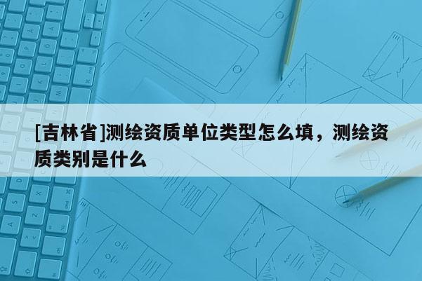 [吉林省]測繪資質單位類型怎么填，測繪資質類別是什么