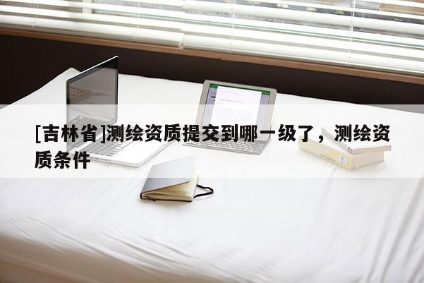 [吉林省]測繪資質提交到哪一級了，測繪資質條件