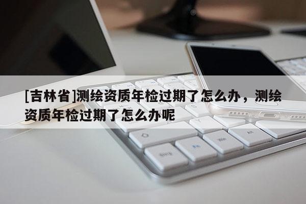 [吉林省]測繪資質年檢過期了怎么辦，測繪資質年檢過期了怎么辦呢