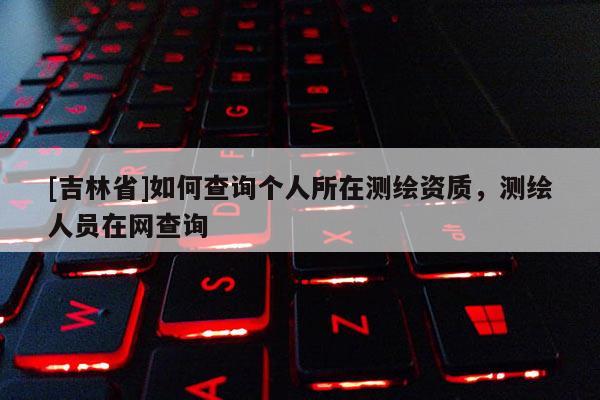 [吉林省]如何查詢個人所在測繪資質(zhì)，測繪人員在網(wǎng)查詢