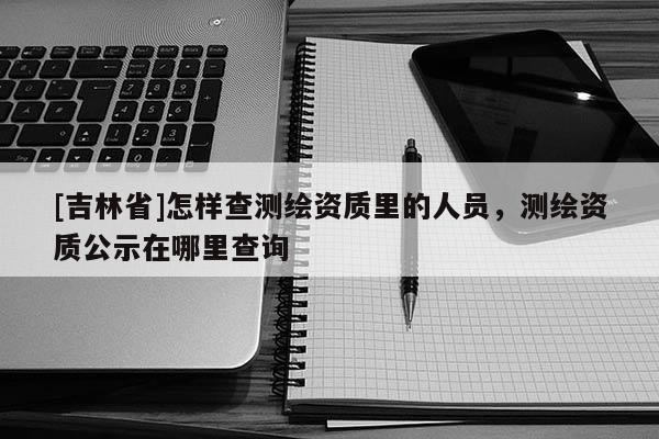 [吉林省]怎樣查測繪資質里的人員，測繪資質公示在哪里查詢