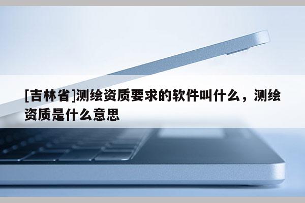 [吉林省]測繪資質要求的軟件叫什么，測繪資質是什么意思