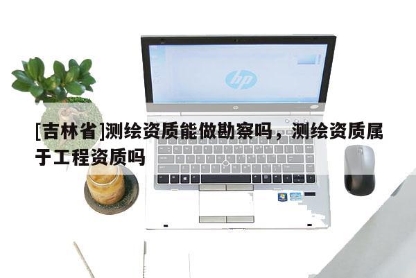 [吉林省]測繪資質(zhì)能做勘察嗎，測繪資質(zhì)屬于工程資質(zhì)嗎