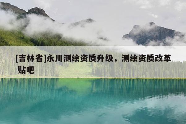 [吉林省]永川測繪資質(zhì)升級，測繪資質(zhì)改革 貼吧