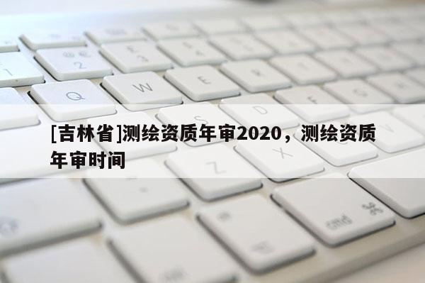 [吉林省]測繪資質年審2020，測繪資質年審時間