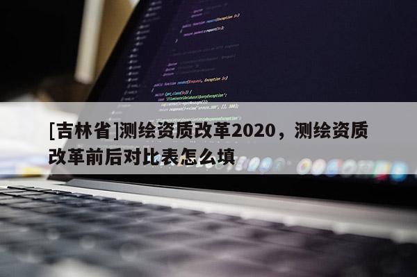 [吉林省]測(cè)繪資質(zhì)改革2020，測(cè)繪資質(zhì)改革前后對(duì)比表怎么填