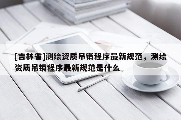 [吉林省]測繪資質(zhì)吊銷程序最新規(guī)范，測繪資質(zhì)吊銷程序最新規(guī)范是什么