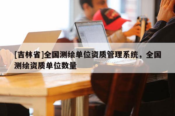 [吉林省]全國測繪單位資質(zhì)管理系統(tǒng)，全國測繪資質(zhì)單位數(shù)量