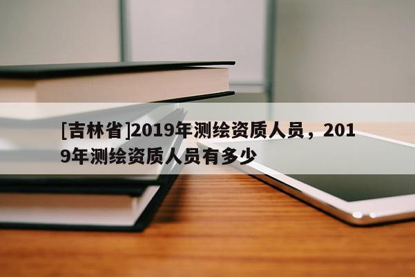 [吉林省]2019年測繪資質人員，2019年測繪資質人員有多少