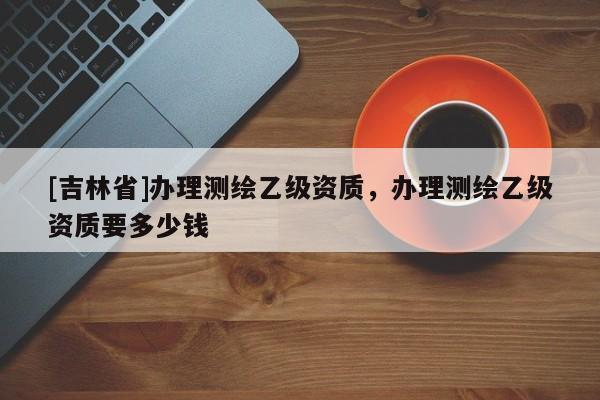[吉林省]辦理測繪乙級資質，辦理測繪乙級資質要多少錢