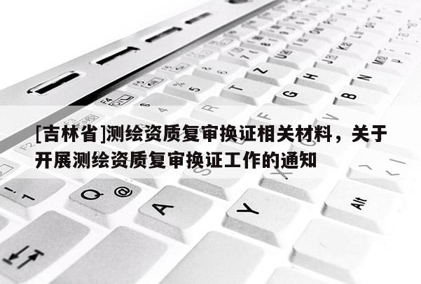 [吉林省]測繪資質復審換證相關材料，關于開展測繪資質復審換證工作的通知