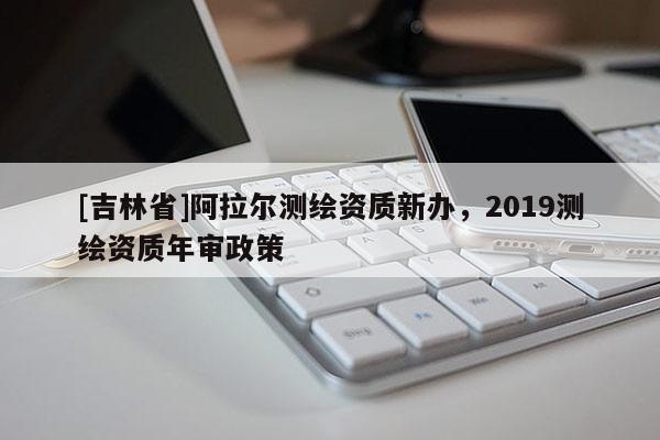 [吉林省]阿拉爾測繪資質新辦，2019測繪資質年審政策