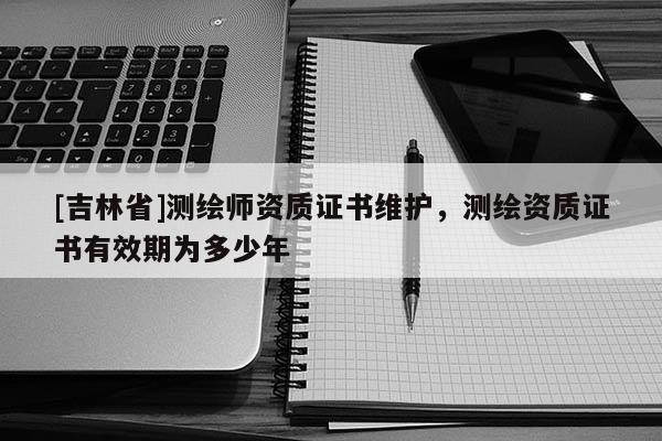 [吉林省]測繪師資質證書維護，測繪資質證書有效期為多少年