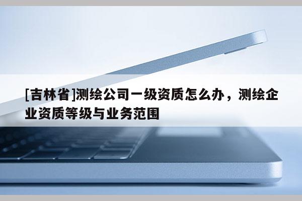 [吉林省]測繪公司一級資質怎么辦，測繪企業資質等級與業務范圍