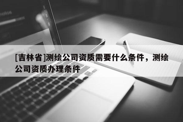 [吉林省]測繪公司資質需要什么條件，測繪公司資質辦理條件
