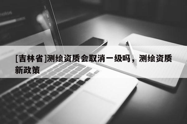 [吉林省]測繪資質會取消一級嗎，測繪資質新政策
