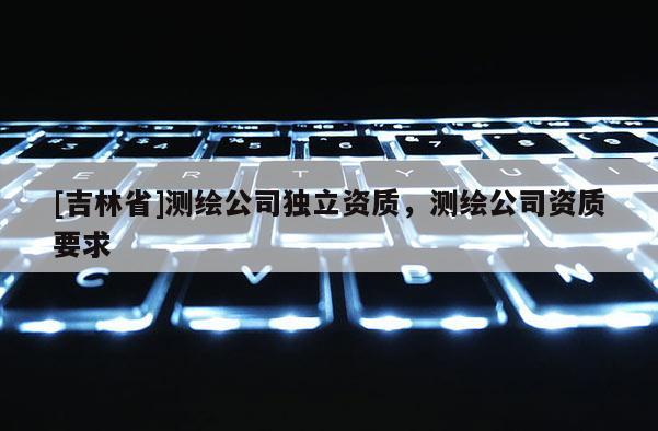 [吉林省]測繪公司獨立資質(zhì)，測繪公司資質(zhì)要求