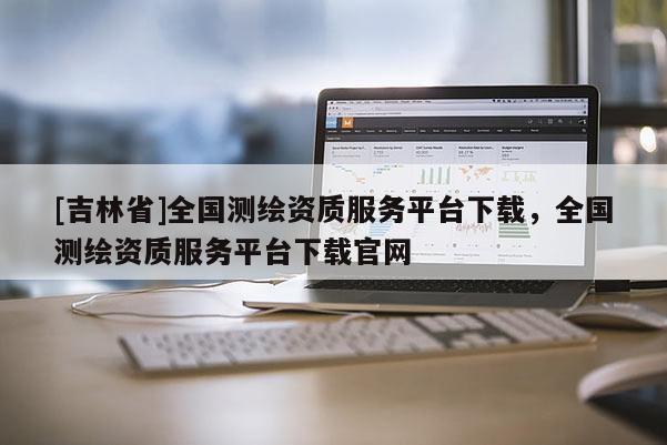 [吉林省]全國測繪資質服務平臺下載，全國測繪資質服務平臺下載官網