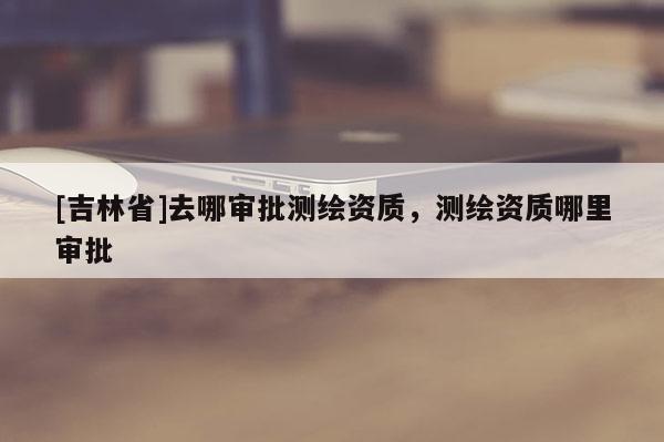 [吉林省]去哪審批測繪資質(zhì)，測繪資質(zhì)哪里審批