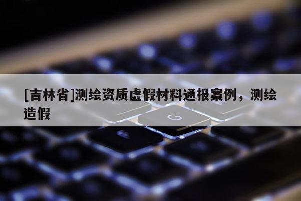[吉林省]測繪資質虛假材料通報案例，測繪造假