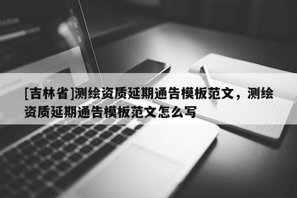 [吉林省]測繪資質(zhì)延期通告模板范文，測繪資質(zhì)延期通告模板范文怎么寫