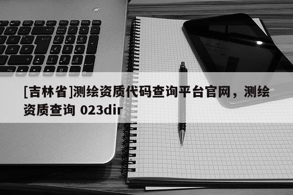 [吉林省]測繪資質(zhì)代碼查詢平臺官網(wǎng)，測繪資質(zhì)查詢 023dir
