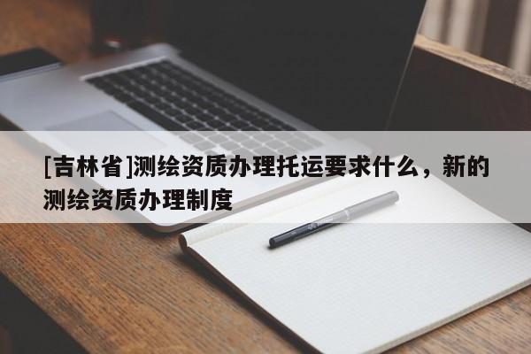 [吉林省]測繪資質辦理托運要求什么，新的測繪資質辦理制度
