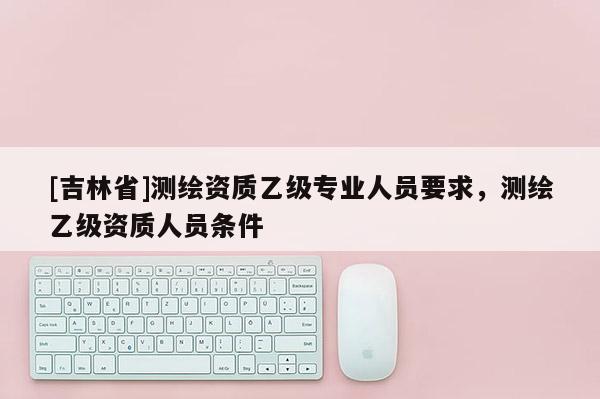 [吉林省]測繪資質乙級專業人員要求，測繪乙級資質人員條件