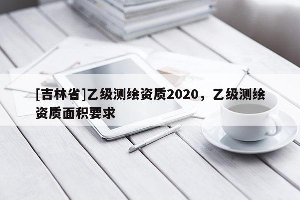 [吉林省]乙級測繪資質2020，乙級測繪資質面積要求