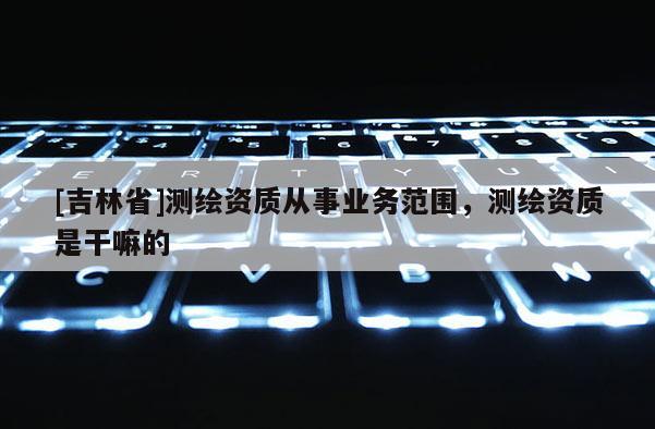 [吉林省]測繪資質從事業務范圍，測繪資質是干嘛的