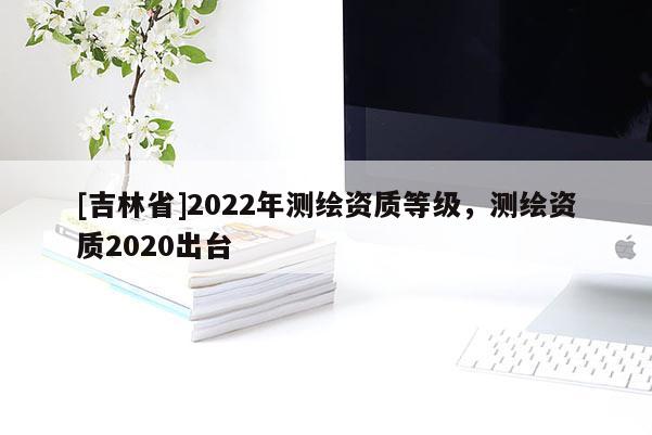 [吉林省]2022年測繪資質(zhì)等級，測繪資質(zhì)2020出臺