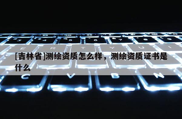 [吉林省]測繪資質怎么樣，測繪資質證書是什么