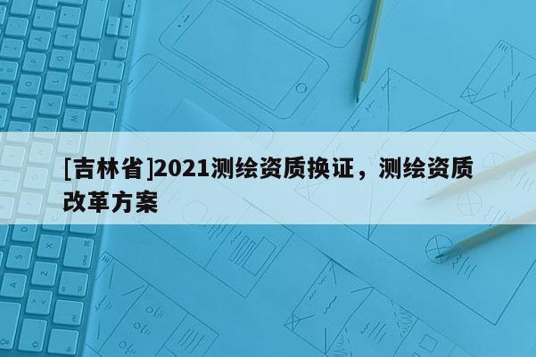 [吉林省]2021測繪資質(zhì)換證，測繪資質(zhì)改革方案